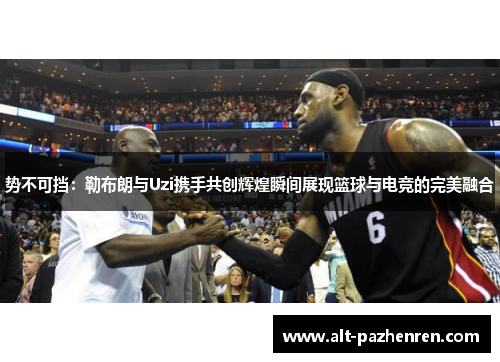 势不可挡：勒布朗与Uzi携手共创辉煌瞬间展现篮球与电竞的完美融合
