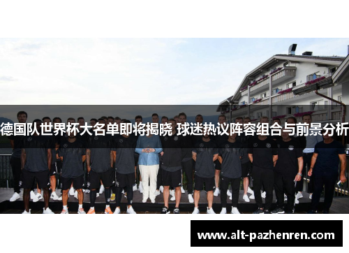 德国队世界杯大名单即将揭晓 球迷热议阵容组合与前景分析