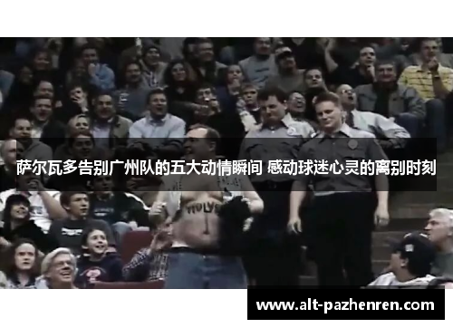 萨尔瓦多告别广州队的五大动情瞬间 感动球迷心灵的离别时刻