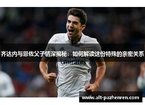 齐达内与恩佐父子情深揭秘:如何解读这份特殊的亲密关系 齐达内与恩佐父子情深揭秘:如何解读这份特殊的亲密关系