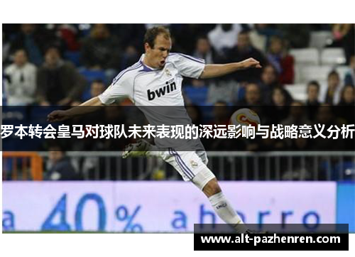 罗本转会皇马对球队未来表现的深远影响与战略意义分析 罗本转会皇马对球队未来表现的深远影响与战略意义分析
