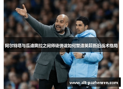 阿尔特塔与瓜迪奥拉之间师徒情谊如何塑造英超新旧战术格局