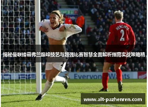 揭秘曼联锋霸弗兰巅峰技艺与超强比赛智慧全面解析指南实战策略精 揭秘曼联锋霸弗兰巅峰技艺与超强比赛智慧全面解析指南实战策略精