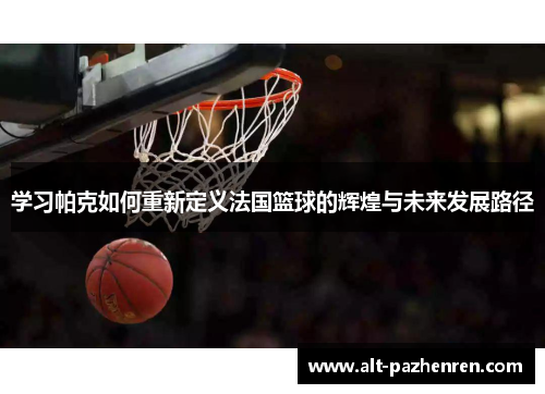 学习帕克如何重新定义法国篮球的辉煌与未来发展路径