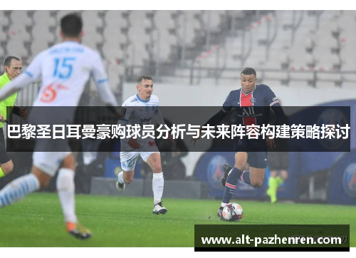 巴黎圣日耳曼豪购球员分析与未来阵容构建策略探讨