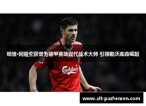 哈维·阿隆索获誉为德甲赛场现代战术大师 引领勒沃库森崛起 哈维·阿隆索获誉为德甲赛场现代战术大师 引领勒沃库森崛起
