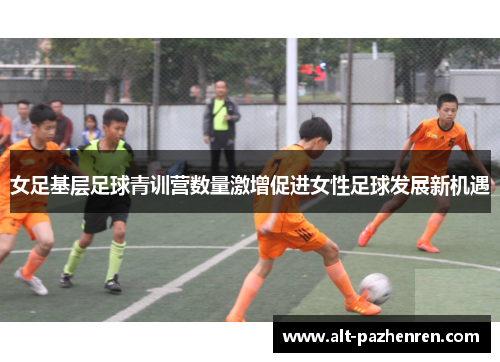 女足基层足球青训营数量激增促进女性足球发展新机遇 女足基层足球青训营数量激增促进女性足球发展新机遇