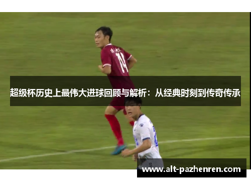 超级杯历史上最伟大进球回顾与解析:从经典时刻到传奇传承 超级杯历史上最伟大进球回顾与解析:从经典时刻到传奇传承